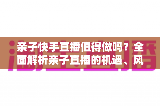 亲子快手直播值得做吗?全面解析亲子直播的机遇、风险与实操指南 亲子快手直播值得做吗?全面解析亲子直播的机遇、风险与实操指南
