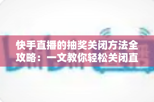 快手直播的抽奖关闭方法全攻略：一文教你轻松关闭直播抽奖，让直播间管理更高效