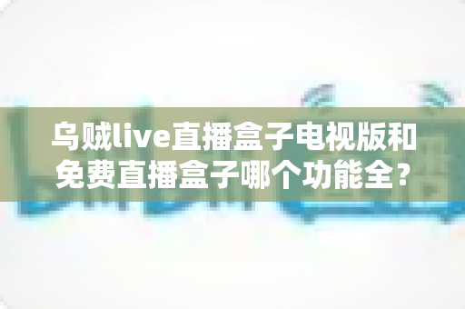乌贼live直播盒子电视版和免费直播盒子哪个功能全？深度功能对比与选购全指南