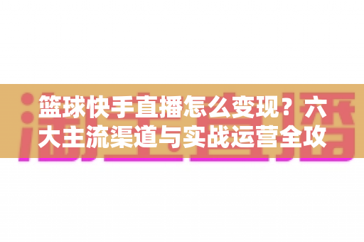 篮球快手直播怎么变现?六大主流渠道与实战运营全攻略 篮球快手直播怎么变现?六大主流渠道与实战运营全攻略