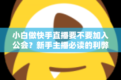 小白做快手直播要不要加入公会?新手主播必读的利弊分析与避坑指南 小白做快手直播要不要加入公会?新手主播必读的利弊分析与避坑指南