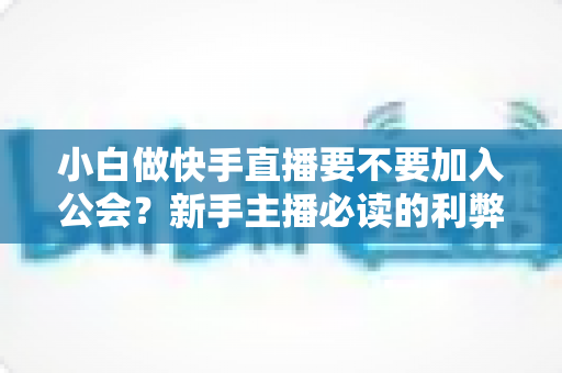 小白做快手直播要不要加入公会?新手主播必读的利弊分析与避坑指南 小白做快手直播要不要加入公会?新手主播必读的利弊分析与避坑指南