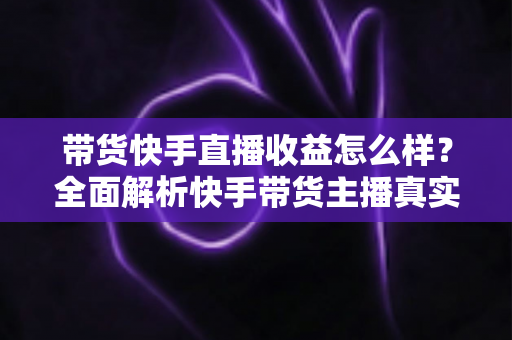 带货快手直播收益怎么样？全面解析快手带货主播真实收入与实用赚钱攻略