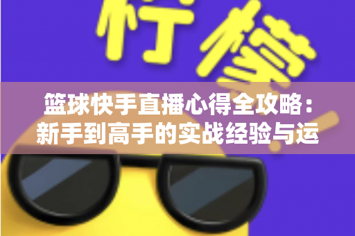 篮球快手直播心得全攻略:新手到高手的实战经验与运营技巧分享 篮球快手直播心得全攻略:新手到高手的实战经验与运营技巧分享