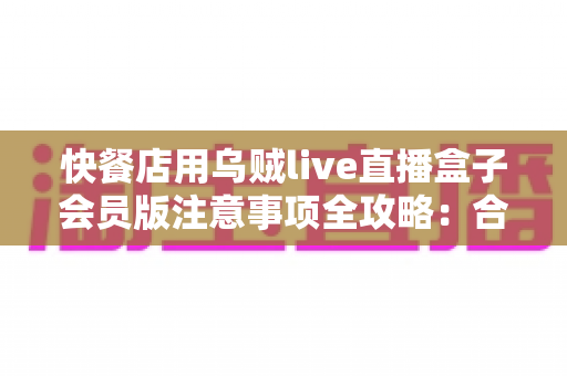 快餐店用乌贼live直播盒子会员版注意事项全攻略：合规开播、安心经营、高效引流