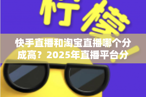 快手直播和淘宝直播哪个分成高？2025年直播平台分成比例深度对比与主播赚钱指南