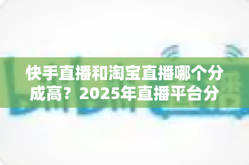 快手直播和淘宝直播哪个分成高？2025年直播平台分成比例深度对比与主播赚钱指南