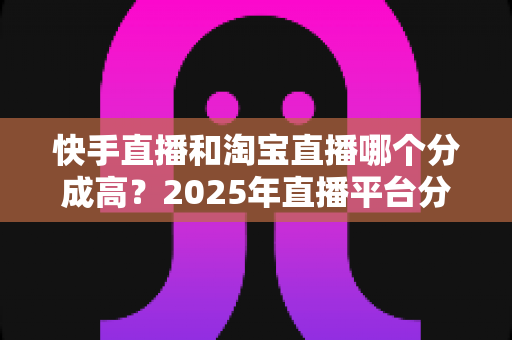 快手直播和淘宝直播哪个分成高？2025年直播平台分成比例深度对比与主播赚钱指南