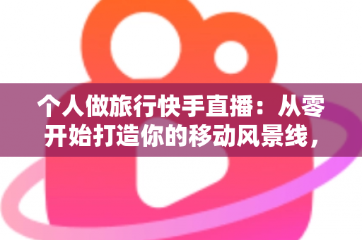 个人做旅行快手直播：从零开始打造你的移动风景线，边走边播也能变现