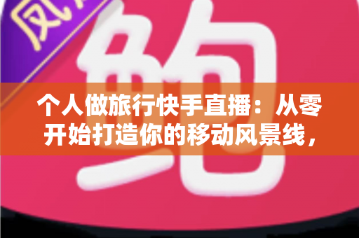 个人做旅行快手直播：从零开始打造你的移动风景线，边走边播也能变现