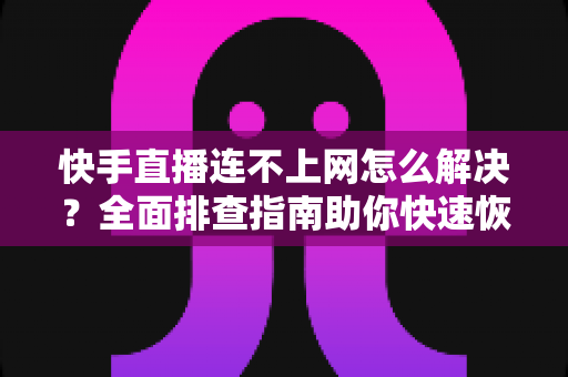 快手直播连不上网怎么解决？全面排查指南助你快速恢复开播体验