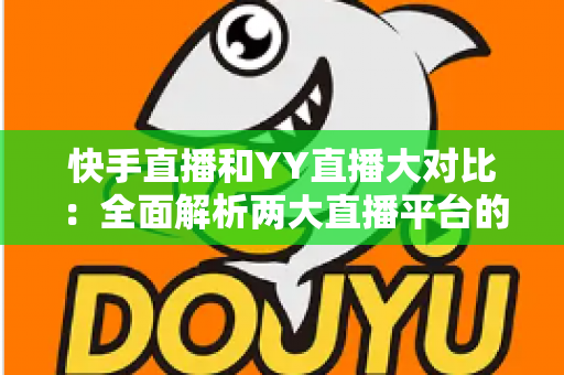 快手直播和YY直播大对比：全面解析两大直播平台的差异，帮你选出最适合的直播舞台