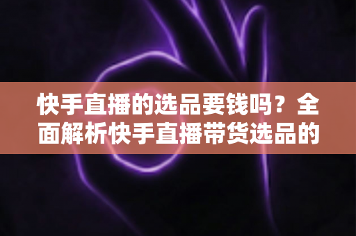 快手直播的选品要钱吗？全面解析快手直播带货选品的费用真相与省钱攻略