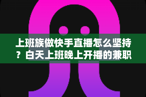 上班族做快手直播怎么坚持?白天上班晚上开播的兼职主播全方位生存指南 上班族做快手直播怎么坚持?白天上班晚上开播的兼职主播全方位生存指南