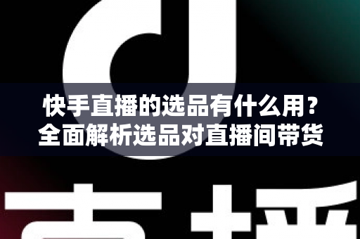 快手直播的选品有什么用？全面解析选品对直播间带货成功的核心价值与实战意义