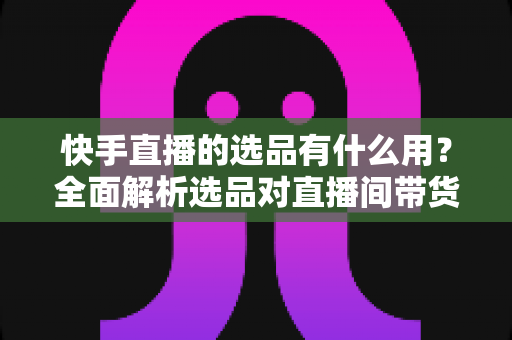快手直播的选品有什么用？全面解析选品对直播间带货成功的核心价值与实战意义