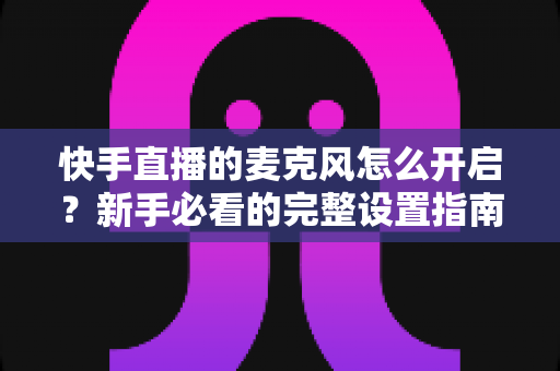 快手直播的麦克风怎么开启?新手必看的完整设置指南与常见问题解决方案 快手直播的麦克风怎么开启?新手必看的完整设置指南与常见问题解决方案
