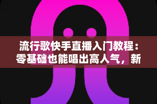 流行歌快手直播入门教程：零基础也能唱出高人气，新手唱播全攻略