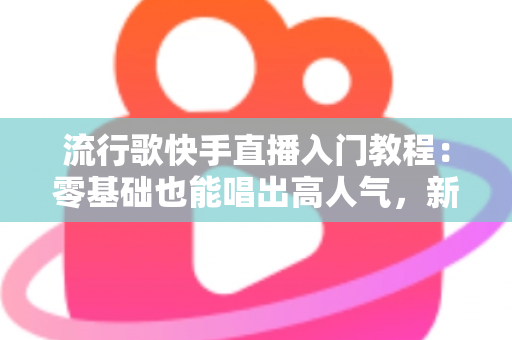 流行歌快手直播入门教程：零基础也能唱出高人气，新手唱播全攻略