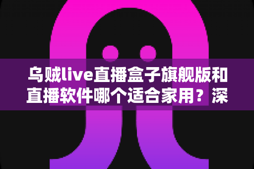乌贼live直播盒子旗舰版和直播软件哪个适合家用？深度对比解析帮你选对家庭娱乐方案