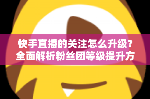 快手直播的关注怎么升级?全面解析粉丝团等级提升方法与快速涨级技巧 快手直播的关注怎么升级?全面解析粉丝团等级提升方法与快速涨级技巧