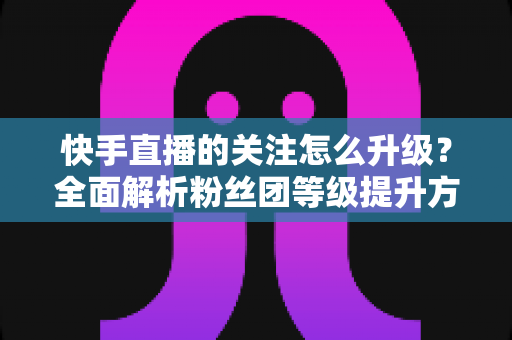 快手直播的关注怎么升级?全面解析粉丝团等级提升方法与快速涨级技巧 快手直播的关注怎么升级?全面解析粉丝团等级提升方法与快速涨级技巧