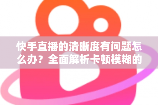 快手直播的清晰度有问题怎么办?全面解析卡顿模糊的原因与实用解决办法 快手直播的清晰度有问题怎么办?全面解析卡顿模糊的原因与实用解决办法