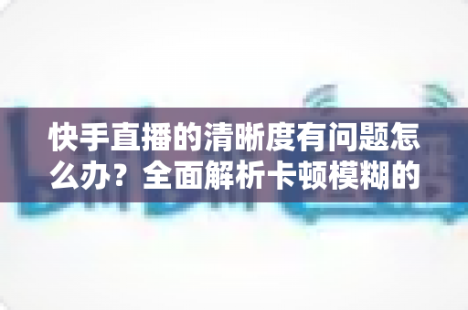 快手直播的清晰度有问题怎么办?全面解析卡顿模糊的原因与实用解决办法 快手直播的清晰度有问题怎么办?全面解析卡顿模糊的原因与实用解决办法