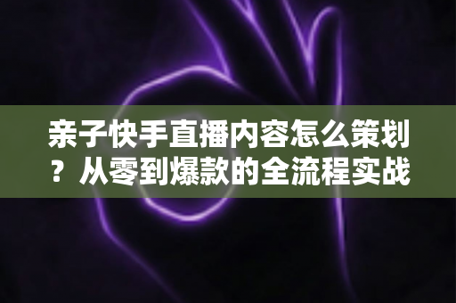 亲子快手直播内容怎么策划?从零到爆款的全流程实战指南 亲子快手直播内容怎么策划?从零到爆款的全流程实战指南