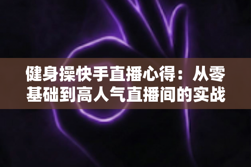 健身操快手直播心得:从零基础到高人气直播间的实战全攻略 健身操快手直播心得:从零基础到高人气直播间的实战全攻略