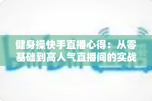 健身操快手直播心得:从零基础到高人气直播间的实战全攻略 健身操快手直播心得:从零基础到高人气直播间的实战全攻略