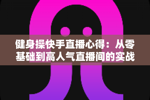 健身操快手直播心得:从零基础到高人气直播间的实战全攻略 健身操快手直播心得:从零基础到高人气直播间的实战全攻略