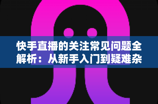 快手直播的关注常见问题全解析:从新手入门到疑难杂症的一站式实用指南 快手直播的关注常见问题全解析:从新手入门到疑难杂症的一站式实用指南