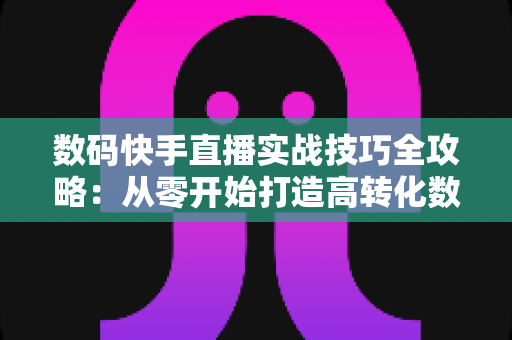 数码快手直播实战技巧全攻略:从零开始打造高转化数码直播间 数码快手直播实战技巧全攻略:从零开始打造高转化数码直播间