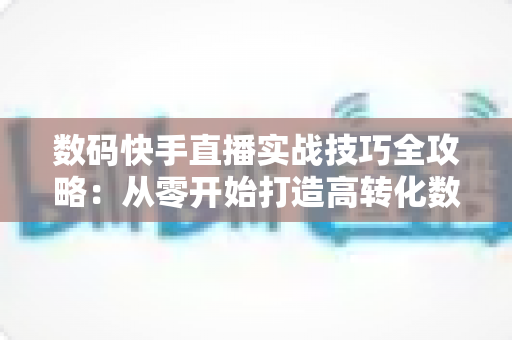 数码快手直播实战技巧全攻略:从零开始打造高转化数码直播间 数码快手直播实战技巧全攻略:从零开始打造高转化数码直播间