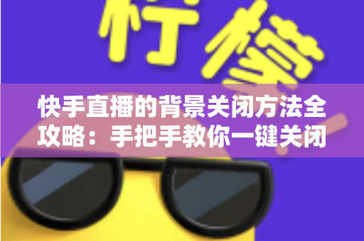 快手直播的背景关闭方法全攻略:手把手教你一键关闭后台播放与虚拟背景 快手直播的背景关闭方法全攻略:手把手教你一键关闭后台播放与虚拟背景
