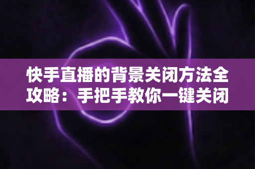快手直播的背景关闭方法全攻略:手把手教你一键关闭后台播放与虚拟背景 快手直播的背景关闭方法全攻略:手把手教你一键关闭后台播放与虚拟背景