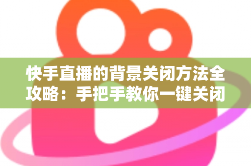 快手直播的背景关闭方法全攻略:手把手教你一键关闭后台播放与虚拟背景 快手直播的背景关闭方法全攻略:手把手教你一键关闭后台播放与虚拟背景