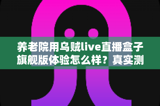 养老院用乌贼live直播盒子旗舰版体验怎么样?真实测评与全面使用感受分享 养老院用乌贼live直播盒子旗舰版体验怎么样?真实测评与全面使用感受分享