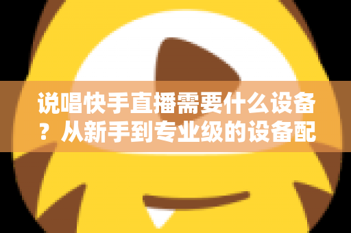 说唱快手直播需要什么设备？从新手到专业级的设备配置全攻略