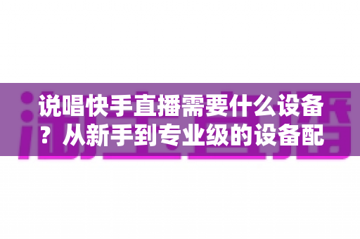 说唱快手直播需要什么设备？从新手到专业级的设备配置全攻略