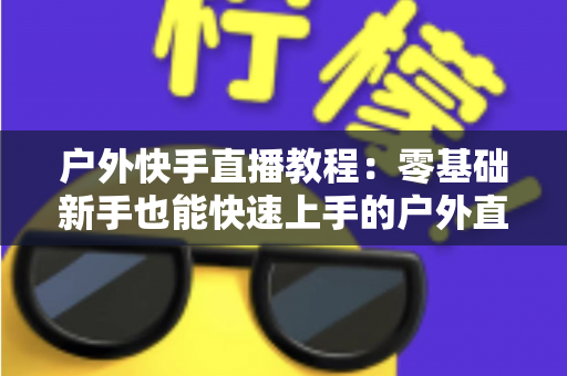 户外快手直播教程:零基础新手也能快速上手的户外直播实战指南 户外快手直播教程:零基础新手也能快速上手的户外直播实战指南
