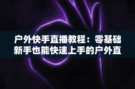 户外快手直播教程:零基础新手也能快速上手的户外直播实战指南 户外快手直播教程:零基础新手也能快速上手的户外直播实战指南