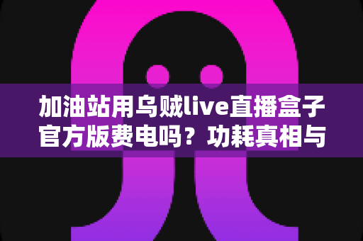 加油站用乌贼live直播盒子官方版费电吗?功耗真相与省电技巧全解析 加油站用乌贼live直播盒子官方版费电吗?功耗真相与省电技巧全解析