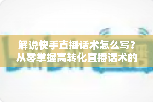 解说快手直播话术怎么写?从零掌握高转化直播话术的完整实用指南 解说快手直播话术怎么写?从零掌握高转化直播话术的完整实用指南