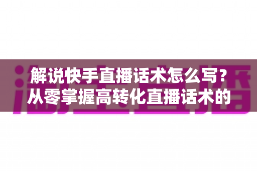 解说快手直播话术怎么写?从零掌握高转化直播话术的完整实用指南 解说快手直播话术怎么写?从零掌握高转化直播话术的完整实用指南