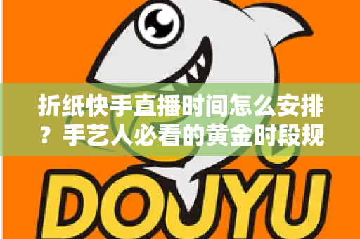 折纸快手直播时间怎么安排?手艺人必看的黄金时段规划与流量增长全攻略 折纸快手直播时间怎么安排?手艺人必看的黄金时段规划与流量增长全攻略