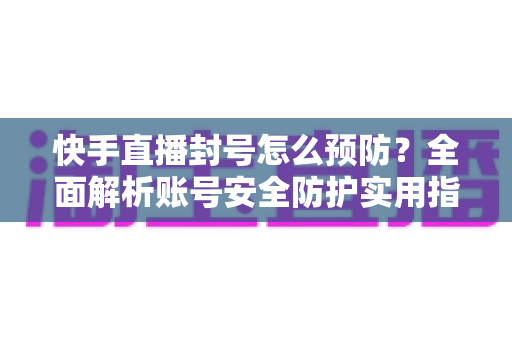 快手直播封号怎么预防？全面解析账号安全防护实用指南