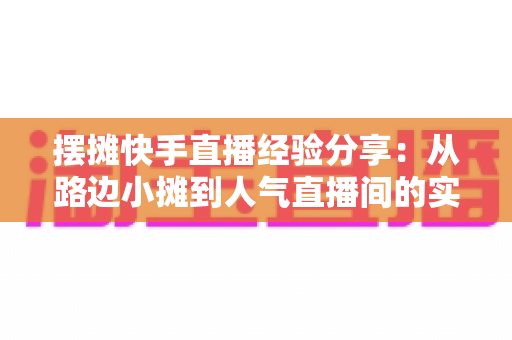 摆摊快手直播经验分享:从路边小摊到人气直播间的实战全攻略 摆摊快手直播经验分享:从路边小摊到人气直播间的实战全攻略