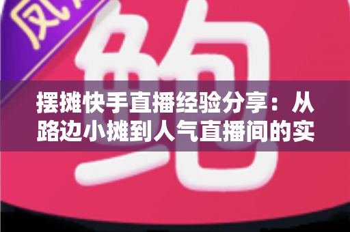 摆摊快手直播经验分享:从路边小摊到人气直播间的实战全攻略 摆摊快手直播经验分享:从路边小摊到人气直播间的实战全攻略